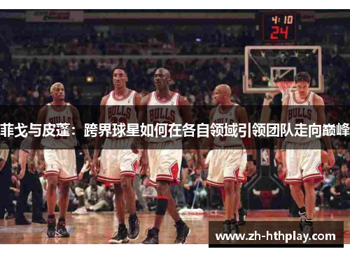 菲戈与皮蓬：跨界球星如何在各自领域引领团队走向巅峰