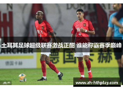 土耳其足球超级联赛激战正酣 谁能称霸赛季巅峰